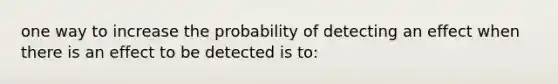 one way to increase the probability of detecting an effect when there is an effect to be detected is to: