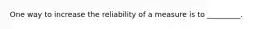 One way to increase the reliability of a measure is to _________.