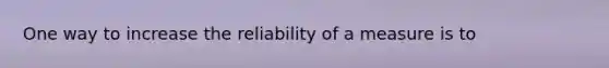 One way to increase the reliability of a measure is to