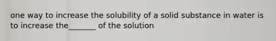 one way to increase the solubility of a solid substance in water is to increase the_______ of the solution