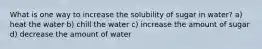 What is one way to increase the solubility of sugar in water? a) heat the water b) chill the water c) increase the amount of sugar d) decrease the amount of water