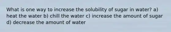 What is one way to increase the solubility of sugar in water? a) heat the water b) chill the water c) increase the amount of sugar d) decrease the amount of water