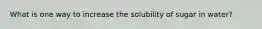 What is one way to increase the solubility of sugar in water?