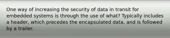 One way of increasing the security of data in transit for embedded systems is through the use of what? Typically includes a header, which precedes the encapsulated data, and is followed by a trailer.