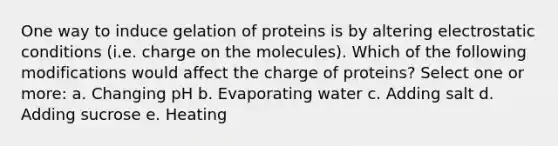 One way to induce gelation of proteins is by altering electrostatic conditions (i.e. charge on the molecules). Which of the following modifications would affect the charge of proteins? Select one or more: a. Changing pH b. Evaporating water c. Adding salt d. Adding sucrose e. Heating