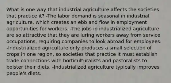 What is one way that industrial agriculture affects the societies that practice it? -The labor demand is seasonal in industrial agriculture, which creates an ebb and flow in employment opportunities for workers. -The jobs in industrialized agriculture are so attractive that they are luring workers away from service occupations, requiring companies to look abroad for employees. -Industrialized agriculture only produces a small selection of crops in one region, so societies that practice it must establish trade connections with horticulturalists and pastoralists to bolster their diets. -Industrialized agriculture typically improves people's diets.