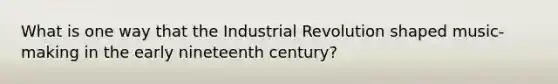 What is one way that the Industrial Revolution shaped music-making in the early nineteenth century?