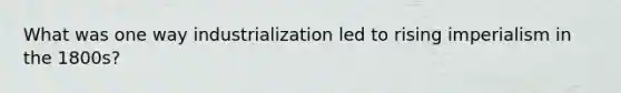 What was one way industrialization led to rising imperialism in the 1800s?