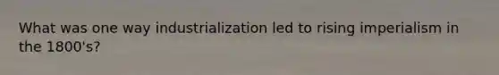 What was one way industrialization led to rising imperialism in the 1800's?