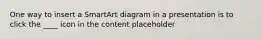 One way to insert a SmartArt diagram in a presentation is to click the ____ icon in the content placeholder