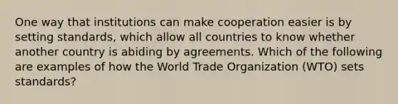 One way that institutions can make cooperation easier is by setting standards, which allow all countries to know whether another country is abiding by agreements. Which of the following are examples of how the World Trade Organization (WTO) sets standards?