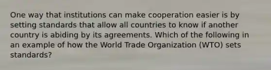 One way that institutions can make cooperation easier is by setting standards that allow all countries to know if another country is abiding by its agreements. Which of the following in an example of how the World Trade Organization (WTO) sets standards?