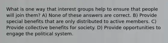 What is one way that interest groups help to ensure that people will join them? A) None of these answers are correct. B) Provide special benefits that are only distributed to active members. C) Provide collective benefits for society. D) Provide opportunities to engage the political system.