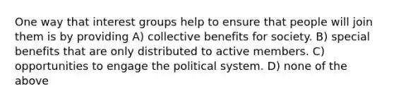 One way that interest groups help to ensure that people will join them is by providing A) collective benefits for society. B) special benefits that are only distributed to active members. C) opportunities to engage the political system. D) none of the above