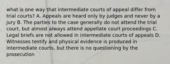 what is one way that intermediate courts of appeal differ from trial courts? A. Appeals are heard only by judges and never by a jury B. The parties to the case generally do not attend the trial court, but almost always attend appellate court proceedings C. Legal briefs are not allowed in intermediate courts of appeals D. Witnesses testify and physical evidence is produced in intermediate courts, but there is no questioning by the prosecution