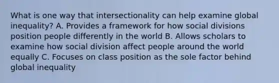 What is one way that intersectionality can help examine global inequality? A. Provides a framework for how social divisions position people differently in the world B. Allows scholars to examine how social division affect people around the world equally C. Focuses on class position as the sole factor behind global inequality