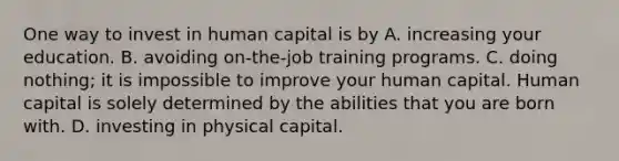 One way to invest in human capital is by A. increasing your education. B. avoiding on-the-job training programs. C. doing nothing; it is impossible to improve your human capital. Human capital is solely determined by the abilities that you are born with. D. investing in physical capital.