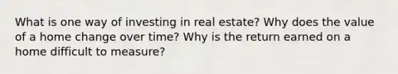 What is one way of investing in real estate? Why does the value of a home change over time? Why is the return earned on a home difficult to measure?