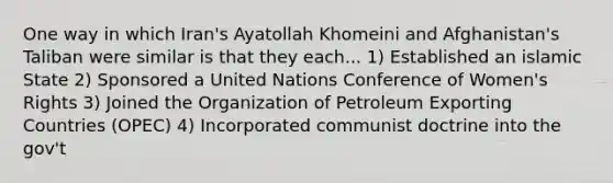 One way in which Iran's Ayatollah Khomeini and Afghanistan's Taliban were similar is that they each... 1) Established an islamic State 2) Sponsored a United Nations Conference of Women's Rights 3) Joined the Organization of Petroleum Exporting Countries (OPEC) 4) Incorporated communist doctrine into the gov't