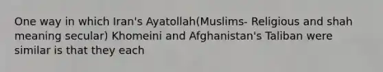 One way in which Iran's Ayatollah(Muslims- Religious and shah meaning secular) Khomeini and Afghanistan's Taliban were similar is that they each