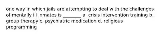 one way in which jails are attempting to deal with the challenges of mentally ill inmates is ________ a. crisis intervention training b. group therapy c. psychiatric medication d. religious programming