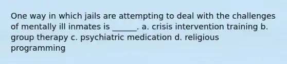 One way in which jails are attempting to deal with the challenges of mentally ill inmates is ______. a. crisis intervention training b. group therapy c. psychiatric medication d. religious programming