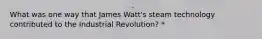 What was one way that James Watt's steam technology contributed to the Industrial Revolution? *