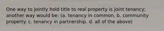 One way to jointly hold title to real property is joint tenancy; another way would be: (a. tenancy in common. b. community property. c. tenancy in partnership. d. all of the above)