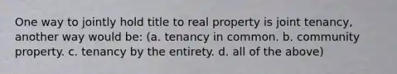 One way to jointly hold title to real property is joint tenancy, another way would be: (a. tenancy in common. b. community property. c. tenancy by the entirety. d. all of the above)