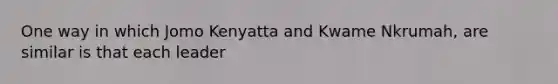 One way in which Jomo Kenyatta and Kwame Nkrumah, are similar is that each leader