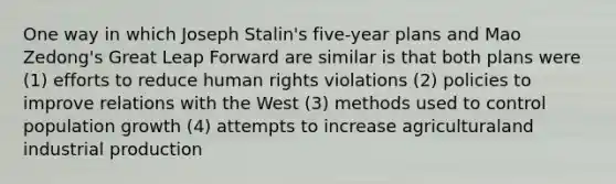 One way in which Joseph Stalin's five-year plans and Mao Zedong's Great Leap Forward are similar is that both plans were (1) efforts to reduce human rights violations (2) policies to improve relations with the West (3) methods used to control population growth (4) attempts​ to increase​ agricultural​and industrial production