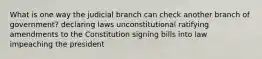 What is one way the judicial branch can check another branch of government? declaring laws unconstitutional ratifying amendments to the Constitution signing bills into law impeaching the president