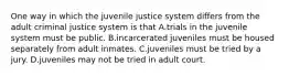 One way in which the juvenile justice system differs from the adult criminal justice system is that A.trials in the juvenile system must be public. B.incarcerated juveniles must be housed separately from adult inmates. C.juveniles must be tried by a jury. D.juveniles may not be tried in adult court.