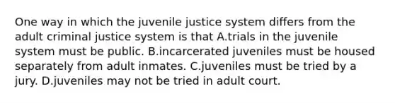 One way in which the juvenile justice system differs from the adult criminal justice system is that A.trials in the juvenile system must be public. B.incarcerated juveniles must be housed separately from adult inmates. C.juveniles must be tried by a jury. D.juveniles may not be tried in adult court.