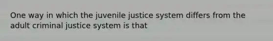 One way in which the juvenile justice system differs from the adult criminal justice system is that