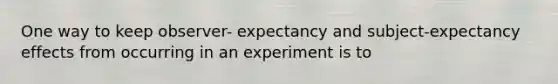 One way to keep observer- expectancy and subject-expectancy effects from occurring in an experiment is to