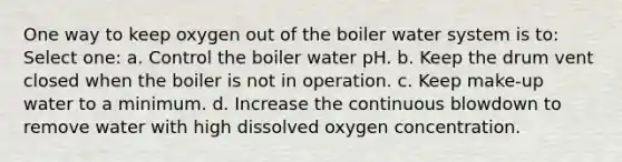 One way to keep oxygen out of the boiler water system is to: Select one: a. Control the boiler water pH. b. Keep the drum vent closed when the boiler is not in operation. c. Keep make-up water to a minimum. d. Increase the continuous blowdown to remove water with high dissolved oxygen concentration.