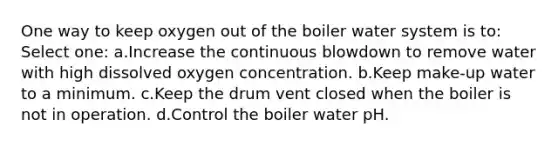 One way to keep oxygen out of the boiler water system is to: Select one: a.Increase the continuous blowdown to remove water with high dissolved oxygen concentration. b.Keep make-up water to a minimum. c.Keep the drum vent closed when the boiler is not in operation. d.Control the boiler water pH.