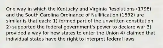 One way in which the Kentucky and Virginia Resolutions (1798) and the South Carolina Ordinance of Nullification (1832) are similar is that each: 1) formed part of the unwritten constitution 2) supported the federal government's power to declare war 3) provided a way for new states to enter the Union 4) claimed that individual states have the right to interpret federal laws