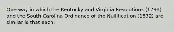 One way in which the Kentucky and Virginia Resolutions (1798) and the South Carolina Ordinance of the Nullification (1832) are similar is that each: