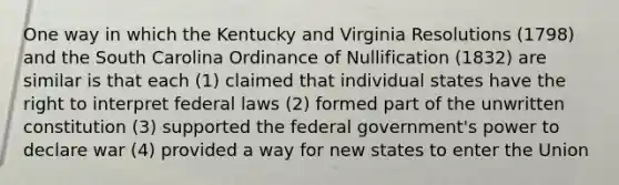 One way in which the Kentucky and Virginia Resolutions (1798) and the South Carolina Ordinance of Nullification (1832) are similar is that each (1) claimed that individual states have the right to interpret federal laws (2) formed part of the unwritten constitution (3) supported the federal government's power to declare war (4) provided a way for new states to enter the Union