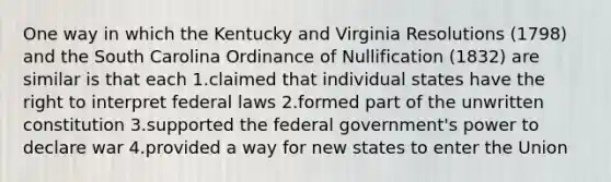 One way in which the Kentucky and Virginia Resolutions (1798) and the South Carolina Ordinance of Nullification (1832) are similar is that each 1.claimed that individual states have the right to interpret federal laws 2.formed part of the unwritten constitution 3.supported the federal government's power to declare war 4.provided a way for new states to enter the Union