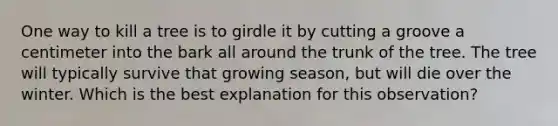 One way to kill a tree is to girdle it by cutting a groove a centimeter into the bark all around the trunk of the tree. The tree will typically survive that growing season, but will die over the winter. Which is the best explanation for this observation?