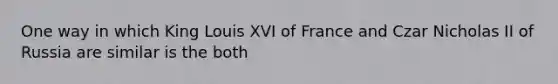 One way in which King Louis XVI of France and Czar Nicholas II of Russia are similar is the both