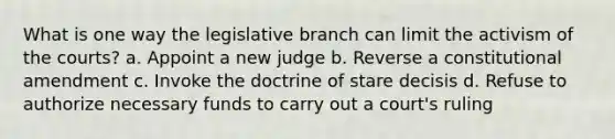 What is one way the legislative branch can limit the activism of the courts? a. Appoint a new judge b. Reverse a constitutional amendment c. Invoke the doctrine of stare decisis d. Refuse to authorize necessary funds to carry out a court's ruling