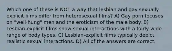 Which one of these is NOT a way that lesbian and gay sexually explicit films differ from heterosexual films? A) Gay porn focuses on "well-hung" men and the eroticism of the male body. B) Lesbian-explicit films show sexual interactions with a fairly wide range of body types. C) Lesbian-explicit films typically depict realistic sexual interactions. D) All of the answers are correct.