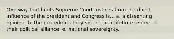 One way that limits Supreme Court justices from the direct influence of the president and Congress is... a. a dissenting opinion. b. the precedents they set. c. their lifetime tenure. d. their political alliance. e. national sovereignty.