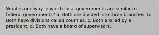 What is one way in which local governments are similar to federal governments? a. Both are divided into three branches. b. Both have divisions called counties. c. Both are led by a president. d. Both have a board of supervisors.