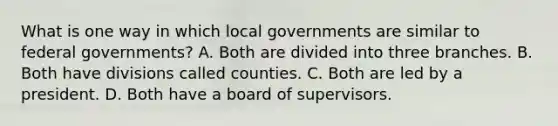 What is one way in which local governments are similar to federal governments? A. Both are divided into three branches. B. Both have divisions called counties. C. Both are led by a president. D. Both have a board of supervisors.