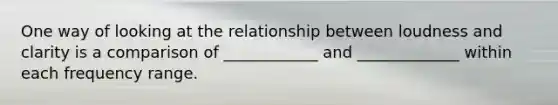 One way of looking at the relationship between loudness and clarity is a comparison of ____________ and _____________ within each frequency range.
